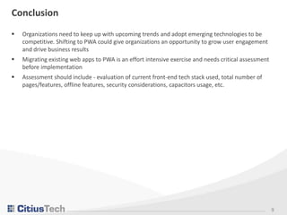9
Conclusion
 Organizations need to keep up with upcoming trends and adopt emerging technologies to be
competitive. Shifting to PWA could give organizations an opportunity to grow user engagement
and drive business results
 Migrating existing web apps to PWA is an effort intensive exercise and needs critical assessment
before implementation
 Assessment should include - evaluation of current front-end tech stack used, total number of
pages/features, offline features, security considerations, capacitors usage, etc.
 