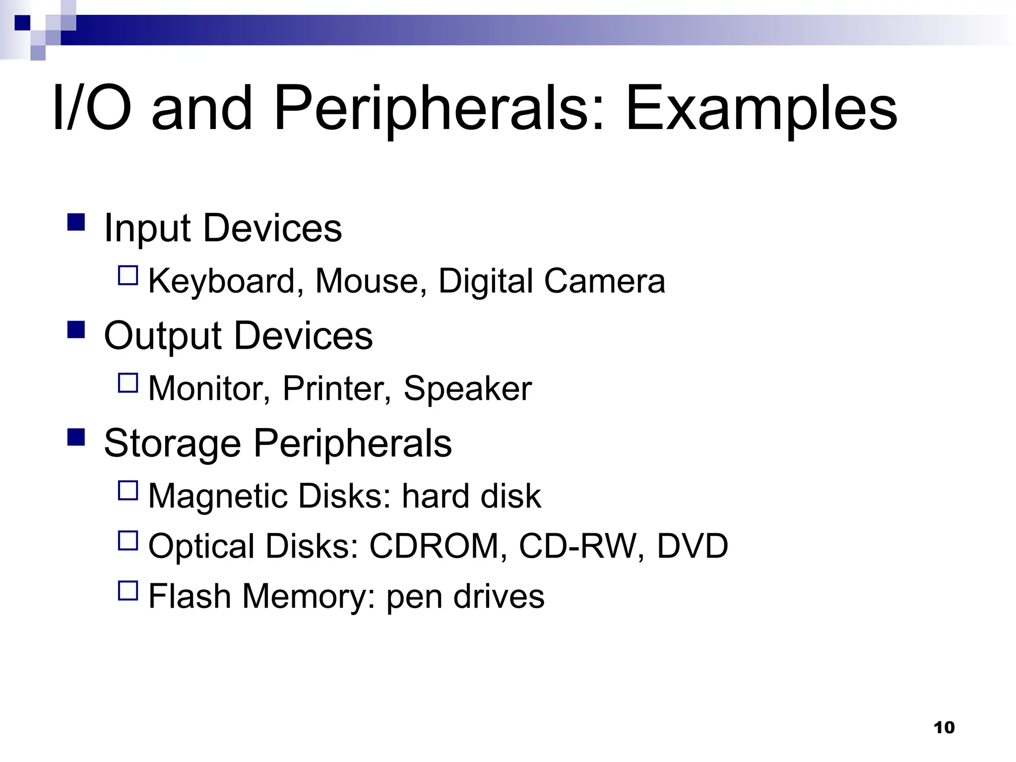 10
I/O and Peripherals: Examples
 Input Devices
 Keyboard, Mouse, Digital Camera
 Output Devices
 Monitor, Printer, Speaker
 Storage Peripherals
 Magnetic Disks: hard disk
 Optical Disks: CDROM, CD-RW, DVD
 Flash Memory: pen drives
 