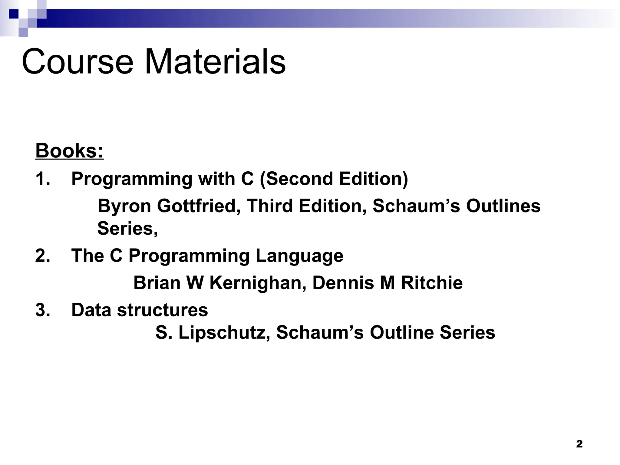 2
Course Materials
Books:
1. Programming with C (Second Edition)
Byron Gottfried, Third Edition, Schaum’s Outlines
Series,
2. The C Programming Language
Brian W Kernighan, Dennis M Ritchie
3. Data structures
S. Lipschutz, Schaum’s Outline Series
 