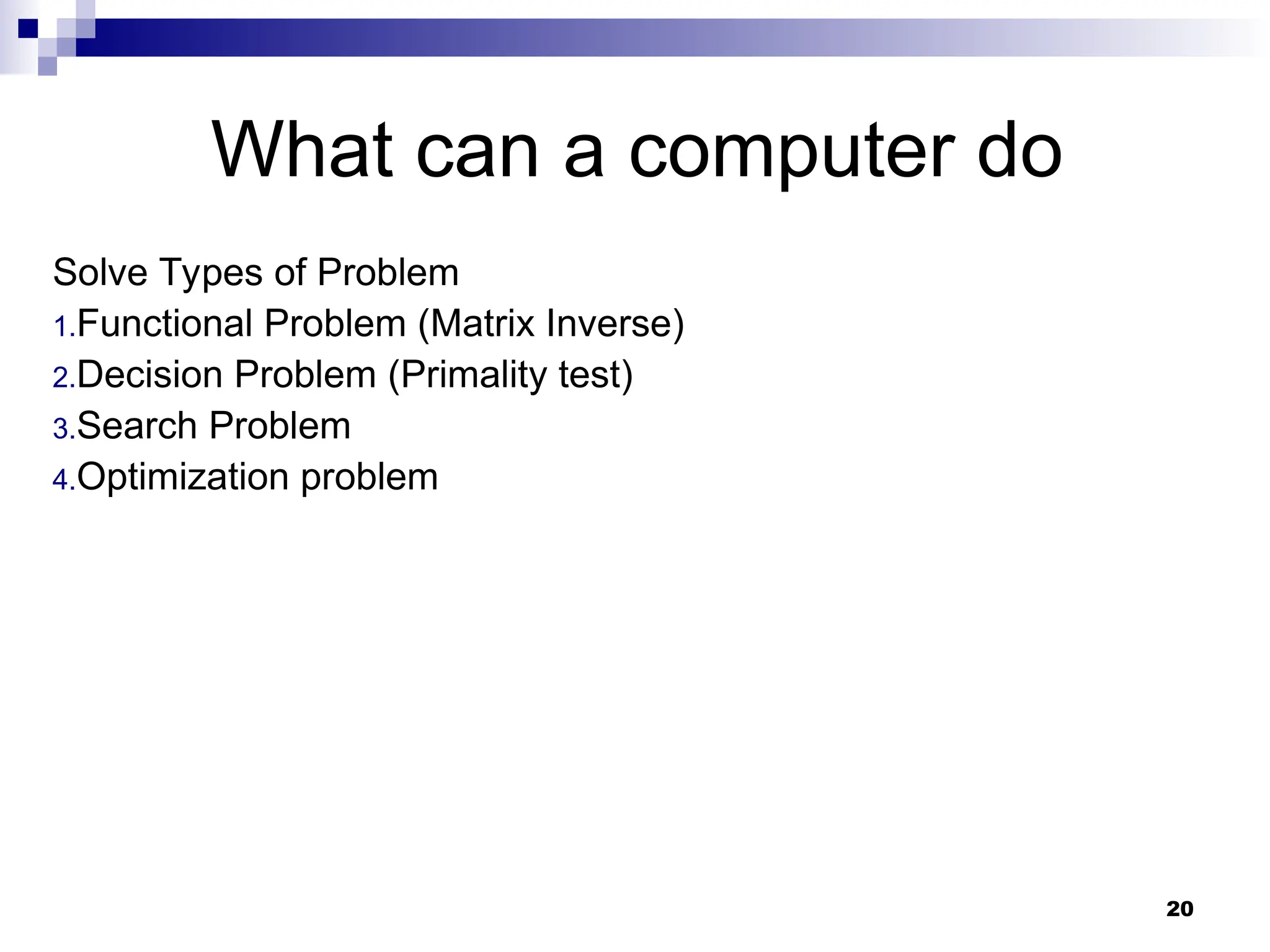 20
What can a computer do
Solve Types of Problem
1.Functional Problem (Matrix Inverse)
2.Decision Problem (Primality test)
3.Search Problem
4.Optimization problem
 