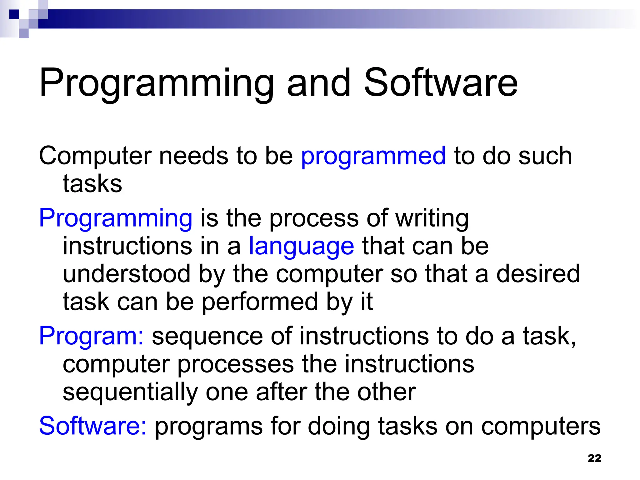 22
Programming and Software
Computer needs to be programmed to do such
tasks
Programming is the process of writing
instructions in a language that can be
understood by the computer so that a desired
task can be performed by it
Program: sequence of instructions to do a task,
computer processes the instructions
sequentially one after the other
Software: programs for doing tasks on computers
 