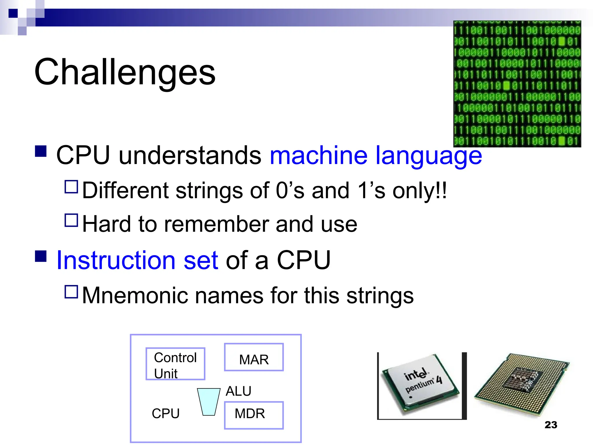 23
Challenges
 CPU understands machine language
Different strings of 0’s and 1’s only!!
Hard to remember and use
 Instruction set of a CPU
Mnemonic names for this strings
CPU
MAR
MDR
Control
Unit
ALU
 