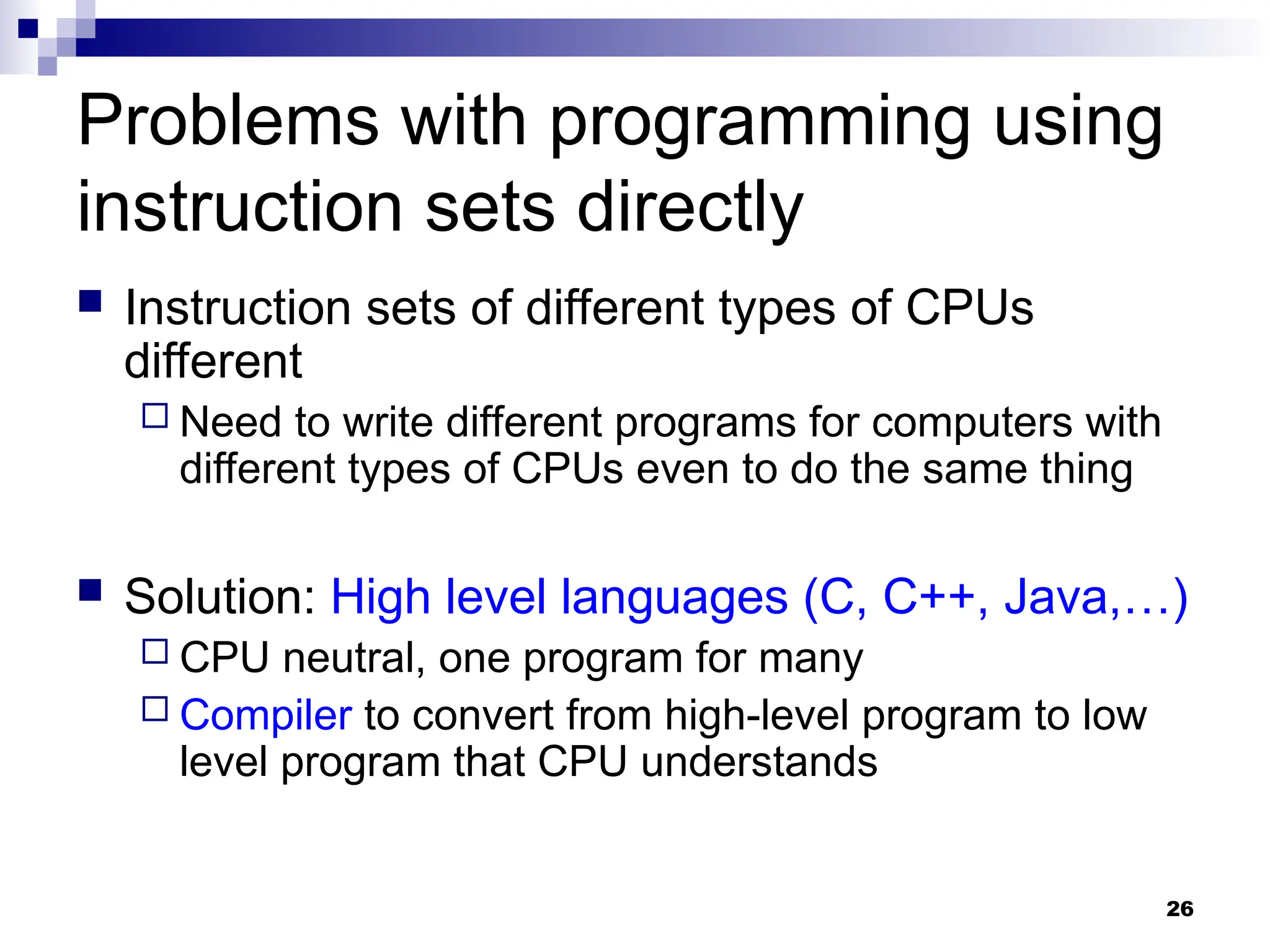 26
Problems with programming using
instruction sets directly
 Instruction sets of different types of CPUs
different
 Need to write different programs for computers with
different types of CPUs even to do the same thing
 Solution: High level languages (C, C++, Java,…)
 CPU neutral, one program for many
 Compiler to convert from high-level program to low
level program that CPU understands
 