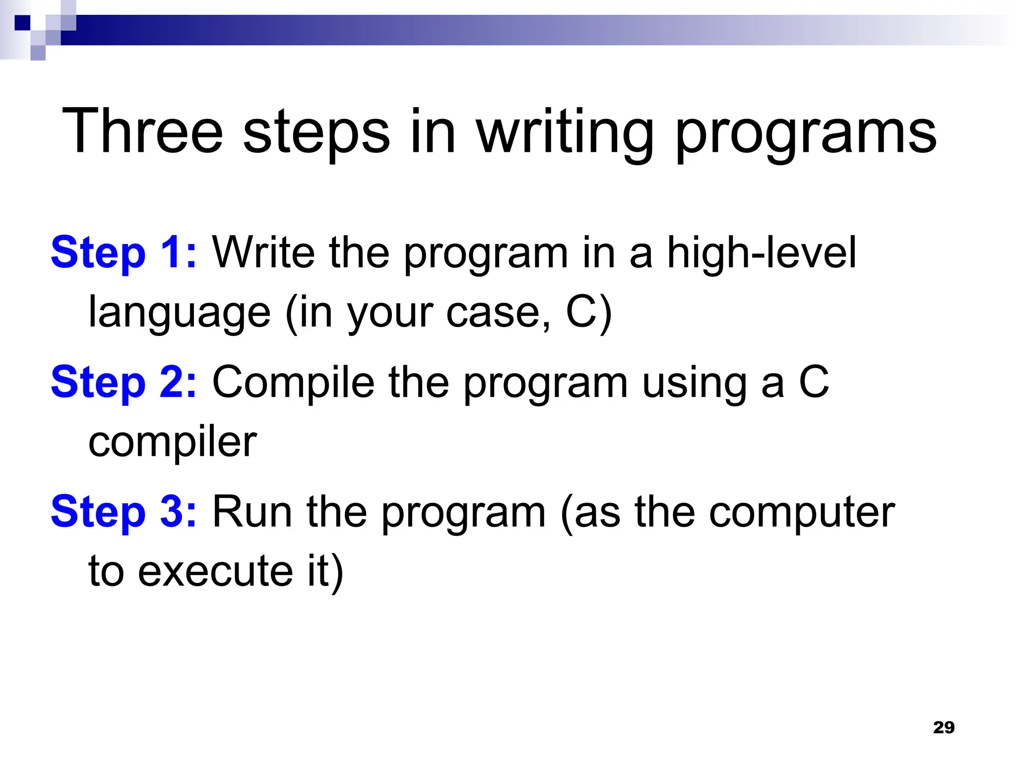 29
Three steps in writing programs
Step 1: Write the program in a high-level
language (in your case, C)
Step 2: Compile the program using a C
compiler
Step 3: Run the program (as the computer
to execute it)
 