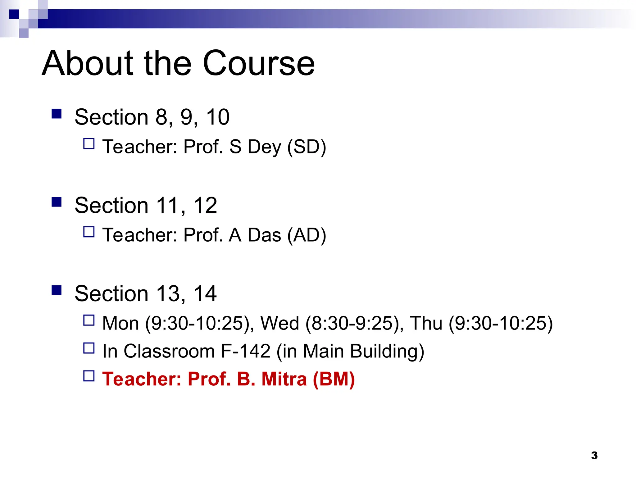 3
About the Course
 Section 8, 9, 10
 Teacher: Prof. S Dey (SD)
 Section 11, 12
 Teacher: Prof. A Das (AD)
 Section 13, 14
 Mon (9:30-10:25), Wed (8:30-9:25), Thu (9:30-10:25)
 In Classroom F-142 (in Main Building)
 Teacher: Prof. B. Mitra (BM)
 