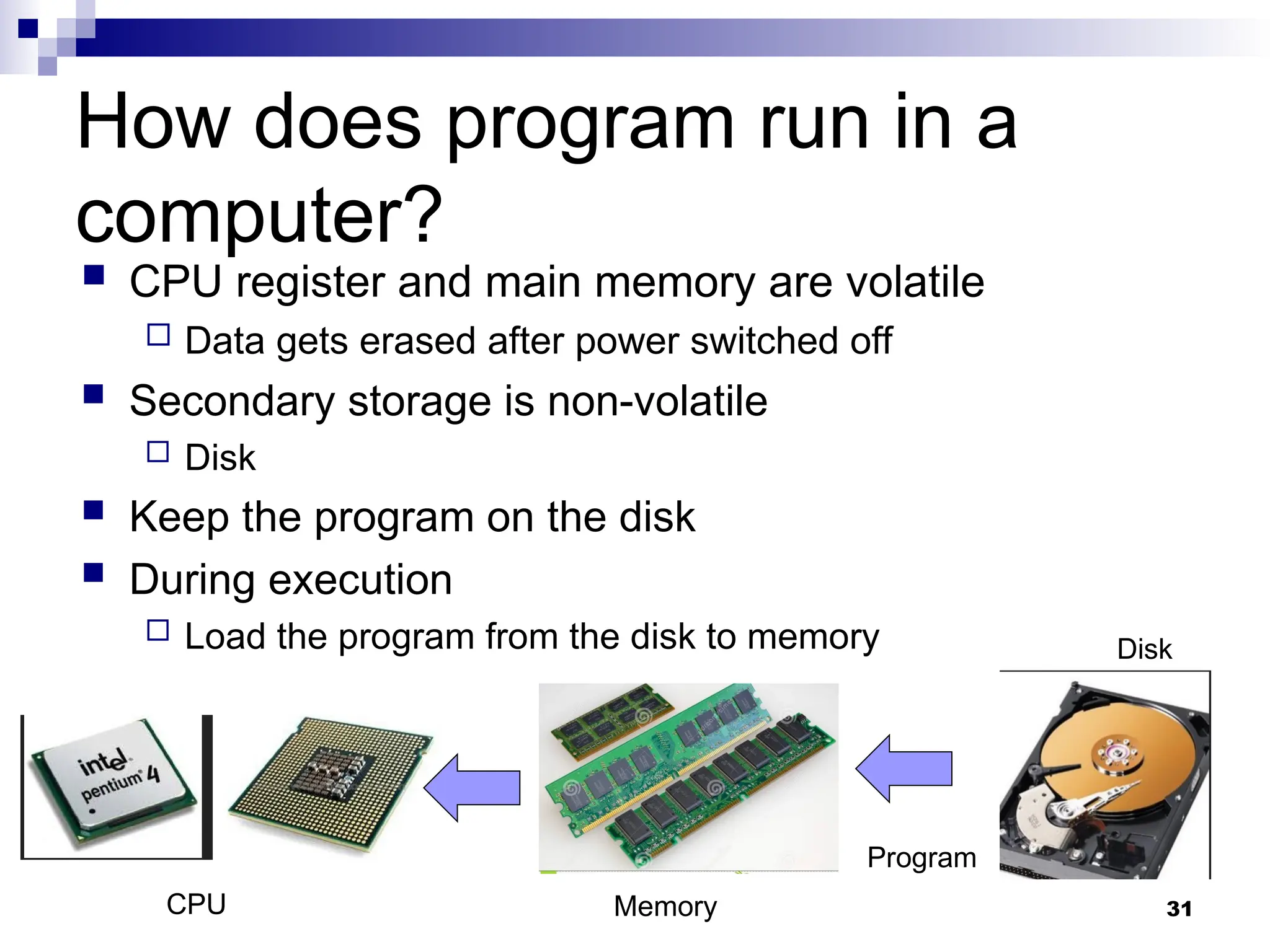 31
 CPU register and main memory are volatile
 Data gets erased after power switched off
 Secondary storage is non-volatile
 Disk
 Keep the program on the disk
 During execution
 Load the program from the disk to memory Disk
Memory
CPU
Program
How does program run in a
computer?
 