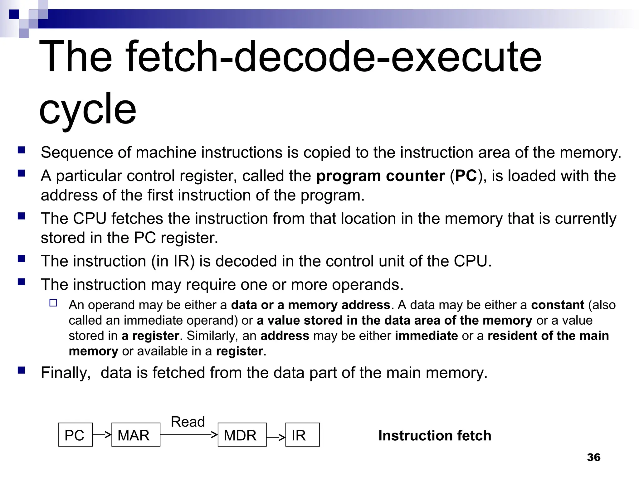 The fetch-decode-execute
cycle
 Sequence of machine instructions is copied to the instruction area of the memory.
 A particular control register, called the program counter (PC), is loaded with the
address of the first instruction of the program.
 The CPU fetches the instruction from that location in the memory that is currently
stored in the PC register.
 The instruction (in IR) is decoded in the control unit of the CPU.
 The instruction may require one or more operands.
 An operand may be either a data or a memory address. A data may be either a constant (also
called an immediate operand) or a value stored in the data area of the memory or a value
stored in a register. Similarly, an address may be either immediate or a resident of the main
memory or available in a register.
 Finally, data is fetched from the data part of the main memory.
36
PC MAR IR
MDR
Read
Instruction fetch
 