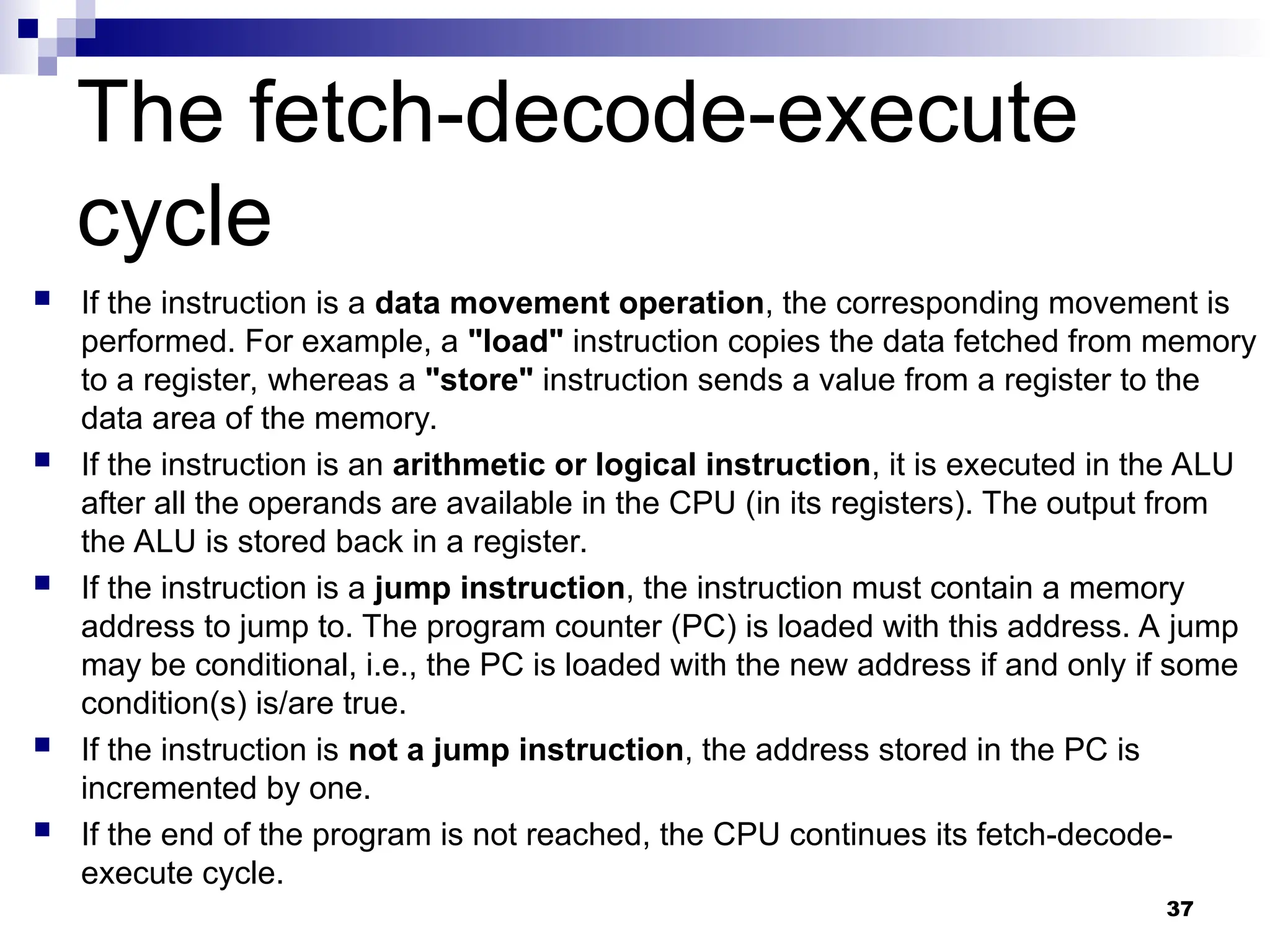  If the instruction is a data movement operation, the corresponding movement is
performed. For example, a "load" instruction copies the data fetched from memory
to a register, whereas a "store" instruction sends a value from a register to the
data area of the memory.
 If the instruction is an arithmetic or logical instruction, it is executed in the ALU
after all the operands are available in the CPU (in its registers). The output from
the ALU is stored back in a register.
 If the instruction is a jump instruction, the instruction must contain a memory
address to jump to. The program counter (PC) is loaded with this address. A jump
may be conditional, i.e., the PC is loaded with the new address if and only if some
condition(s) is/are true.
 If the instruction is not a jump instruction, the address stored in the PC is
incremented by one.
 If the end of the program is not reached, the CPU continues its fetch-decode-
execute cycle.
37
The fetch-decode-execute
cycle
 