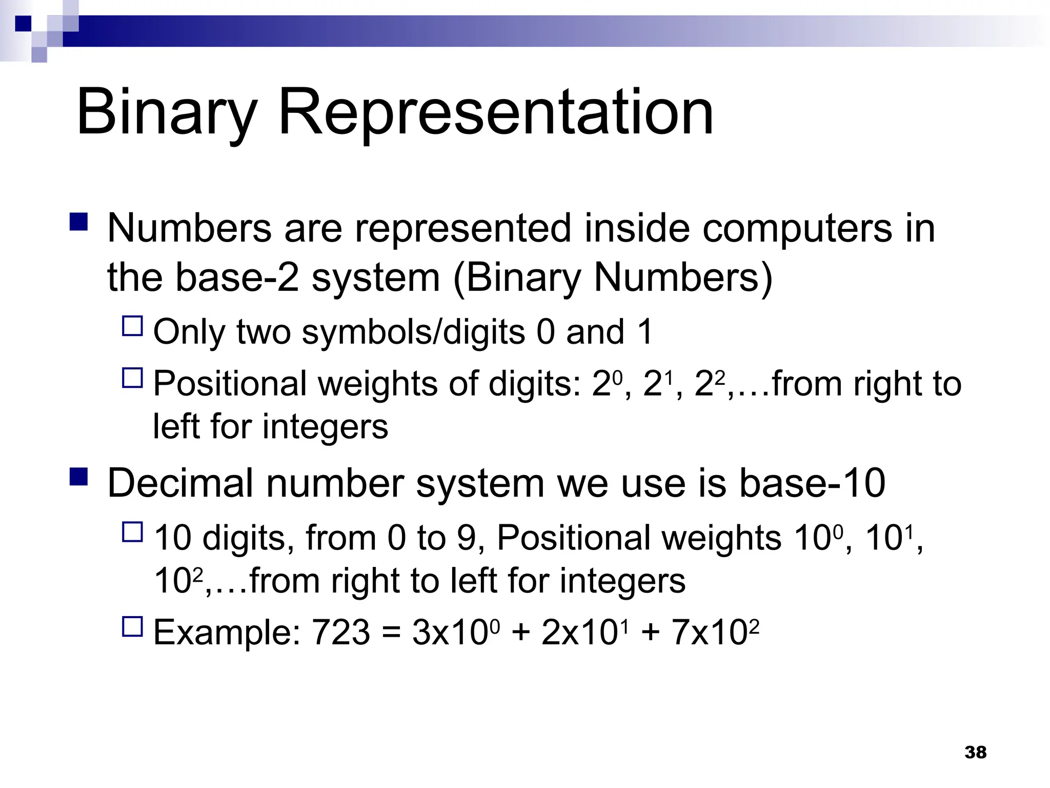 38
Binary Representation
 Numbers are represented inside computers in
the base-2 system (Binary Numbers)
 Only two symbols/digits 0 and 1
 Positional weights of digits: 20
, 21
, 22
,…from right to
left for integers
 Decimal number system we use is base-10
 10 digits, from 0 to 9, Positional weights 100
, 101
,
102
,…from right to left for integers
 Example: 723 = 3x100
+ 2x101
+ 7x102
 