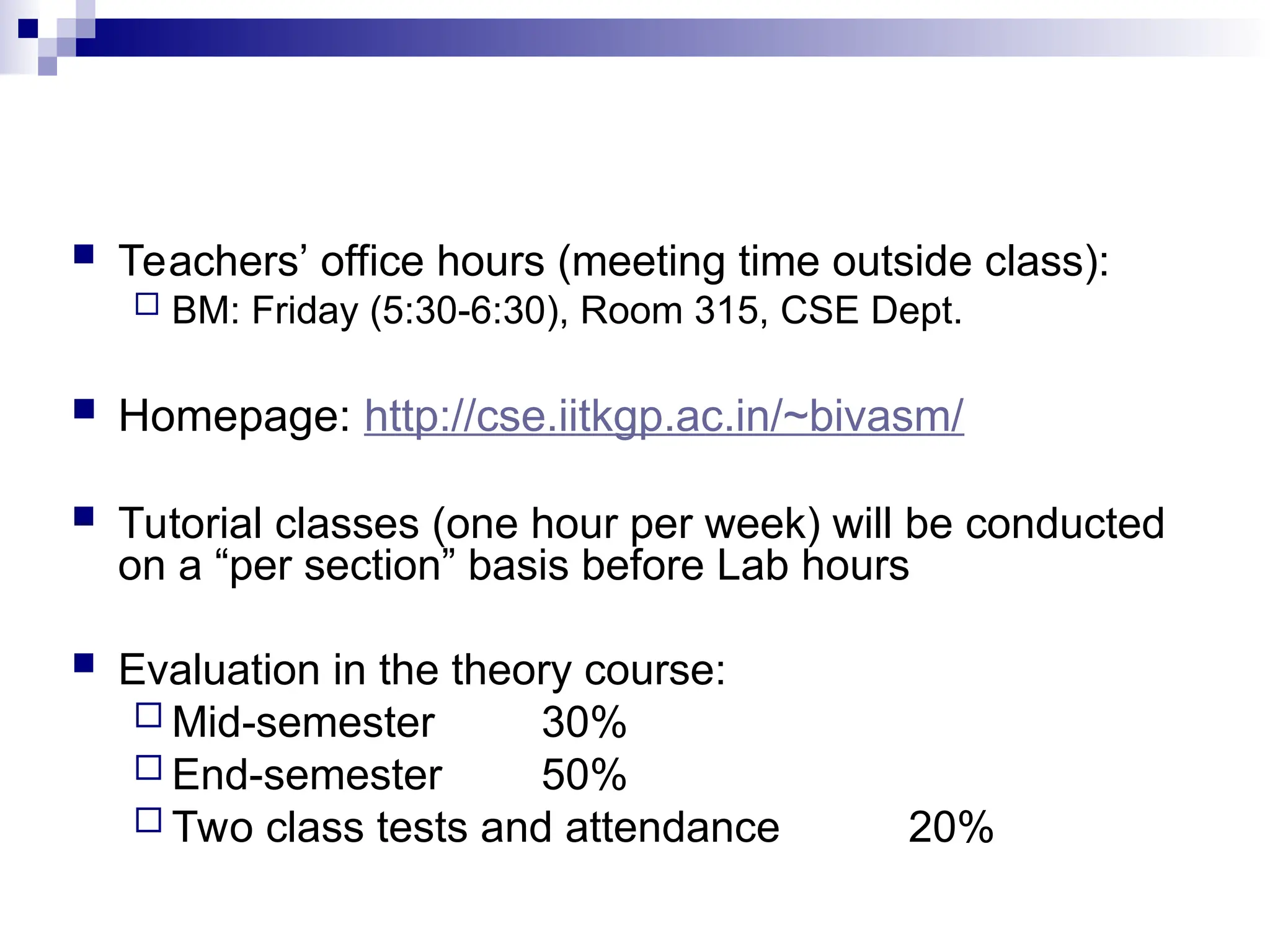  Teachers’ office hours (meeting time outside class):
 BM: Friday (5:30-6:30), Room 315, CSE Dept.
 Homepage: http://cse.iitkgp.ac.in/~bivasm/
 Tutorial classes (one hour per week) will be conducted
on a “per section” basis before Lab hours
 Evaluation in the theory course:
 Mid-semester 30%
 End-semester 50%
 Two class tests and attendance 20%
 
