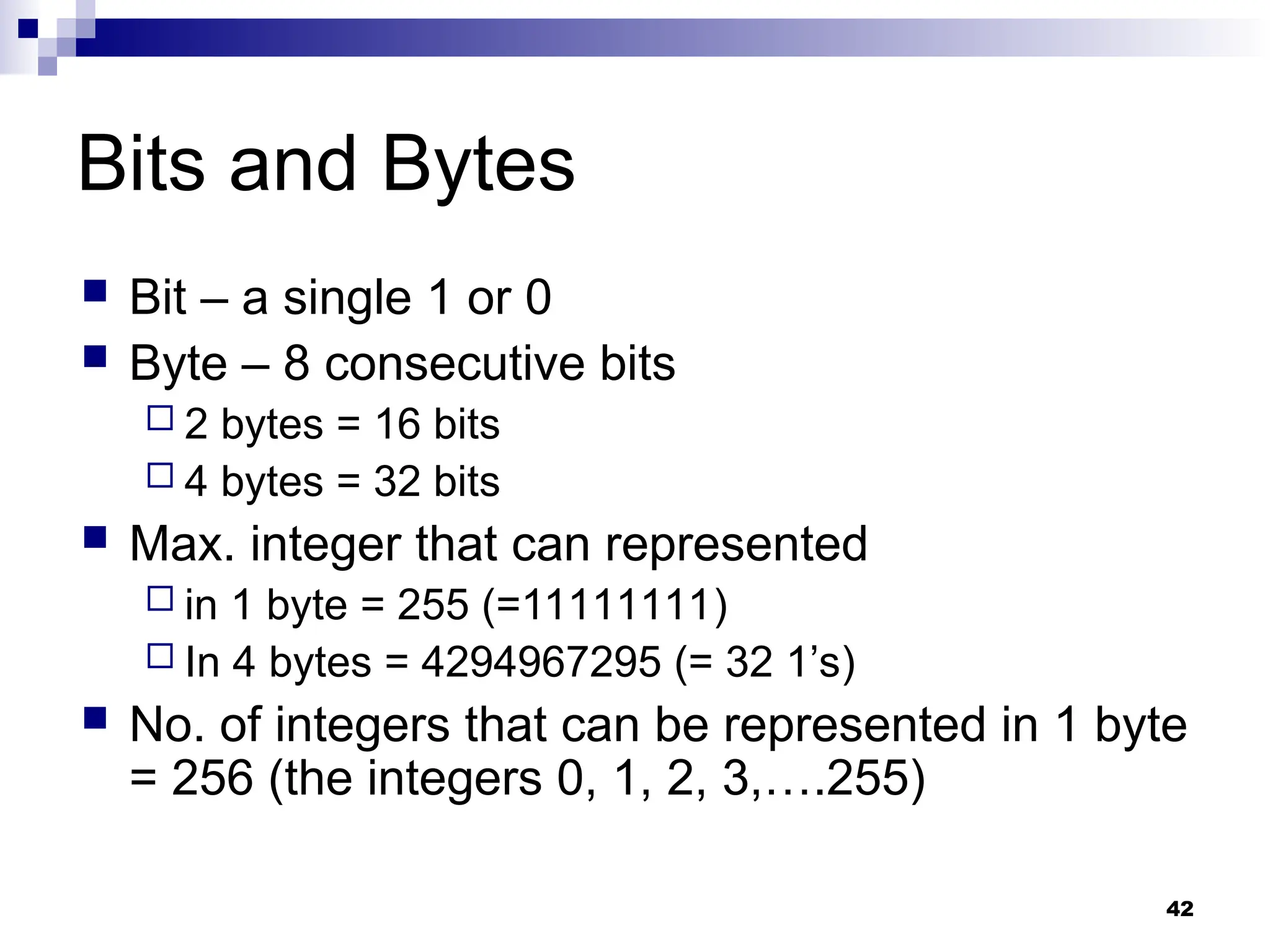 42
Bits and Bytes
 Bit – a single 1 or 0
 Byte – 8 consecutive bits
 2 bytes = 16 bits
 4 bytes = 32 bits
 Max. integer that can represented
 in 1 byte = 255 (=11111111)
 In 4 bytes = 4294967295 (= 32 1’s)
 No. of integers that can be represented in 1 byte
= 256 (the integers 0, 1, 2, 3,….255)
 