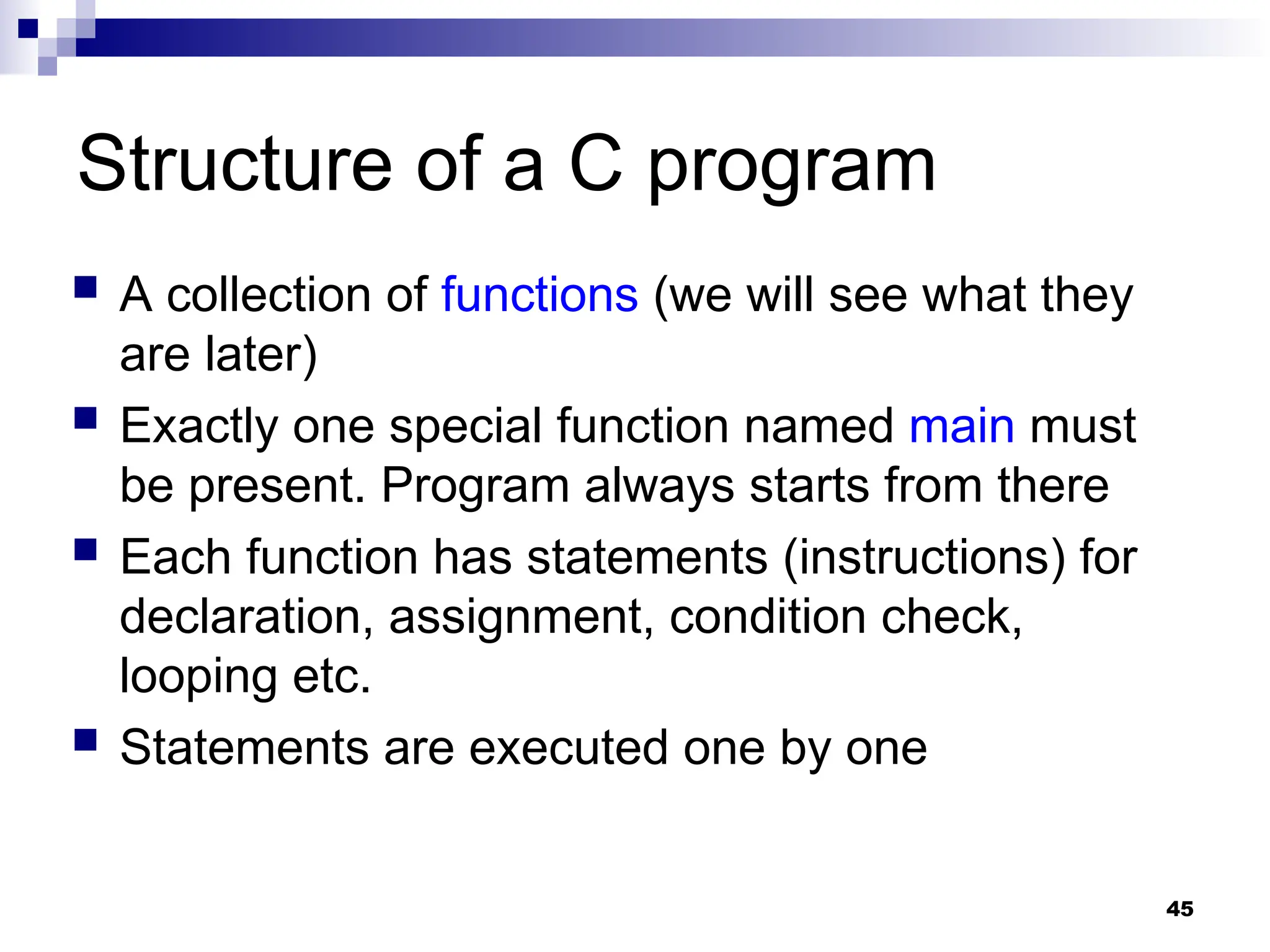 45
Structure of a C program
 A collection of functions (we will see what they
are later)
 Exactly one special function named main must
be present. Program always starts from there
 Each function has statements (instructions) for
declaration, assignment, condition check,
looping etc.
 Statements are executed one by one
 