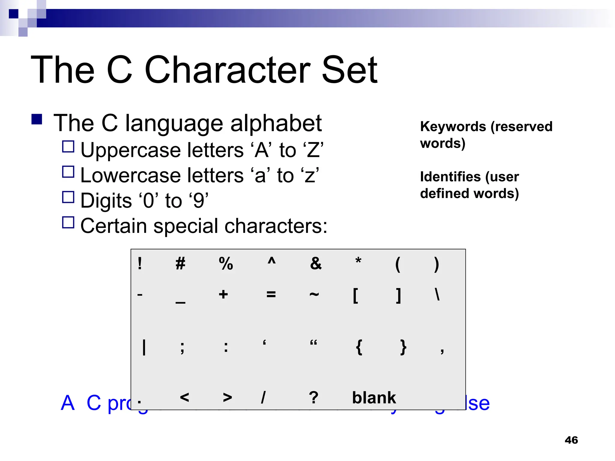 46
The C Character Set
 The C language alphabet
 Uppercase letters ‘A’ to ‘Z’
 Lowercase letters ‘a’ to ‘z’
 Digits ‘0’ to ‘9’
 Certain special characters:
A C program should not contain anything else
! # % ^ & * ( )
- _ + = ~ [ ] 
| ; : ‘ “ { } ,
. < > / ? blank
Keywords (reserved
words)
Identifies (user
defined words)
 
