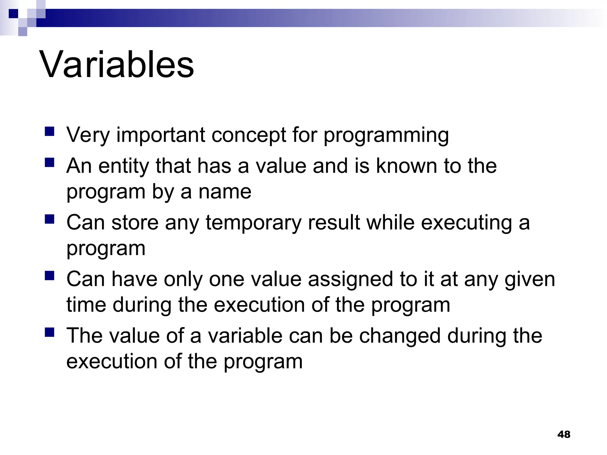 48
Variables
 Very important concept for programming
 An entity that has a value and is known to the
program by a name
 Can store any temporary result while executing a
program
 Can have only one value assigned to it at any given
time during the execution of the program
 The value of a variable can be changed during the
execution of the program
 