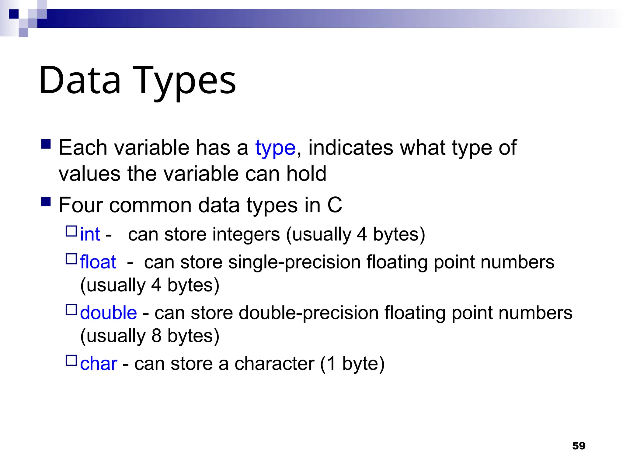 59
Data Types
 Each variable has a type, indicates what type of
values the variable can hold
 Four common data types in C
int - can store integers (usually 4 bytes)
float - can store single-precision floating point numbers
(usually 4 bytes)
double - can store double-precision floating point numbers
(usually 8 bytes)
char - can store a character (1 byte)
 