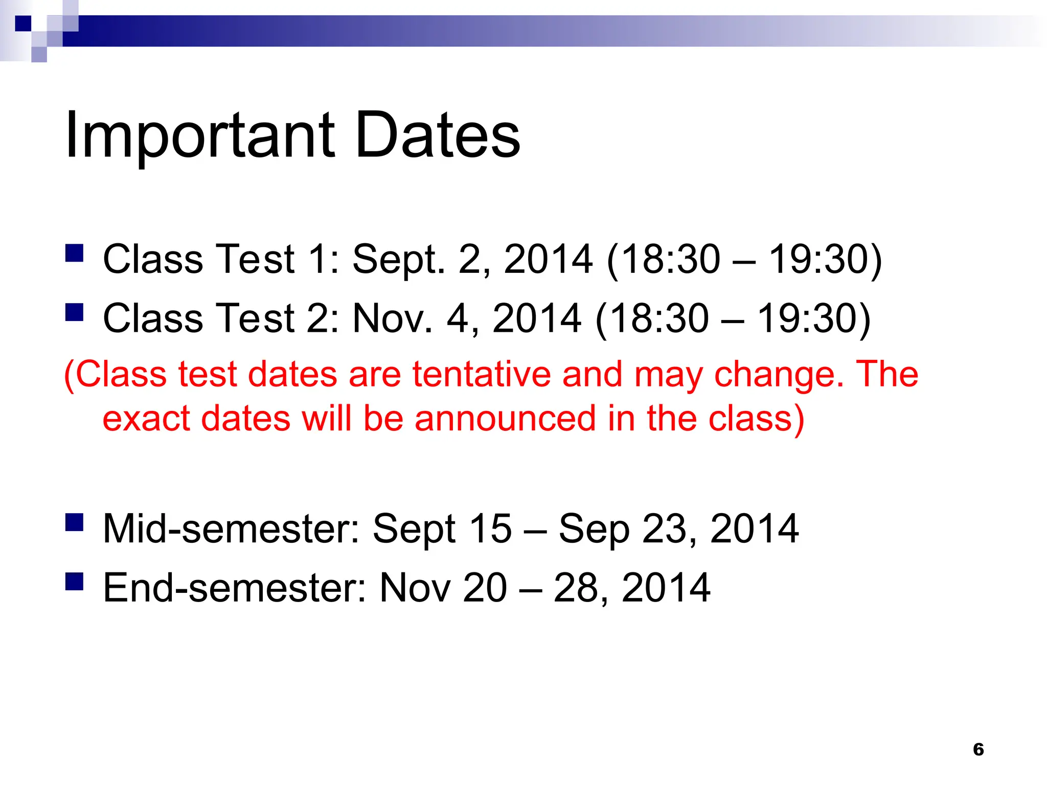 6
Important Dates
 Class Test 1: Sept. 2, 2014 (18:30 – 19:30)
 Class Test 2: Nov. 4, 2014 (18:30 – 19:30)
(Class test dates are tentative and may change. The
exact dates will be announced in the class)
 Mid-semester: Sept 15 – Sep 23, 2014
 End-semester: Nov 20 – 28, 2014
 