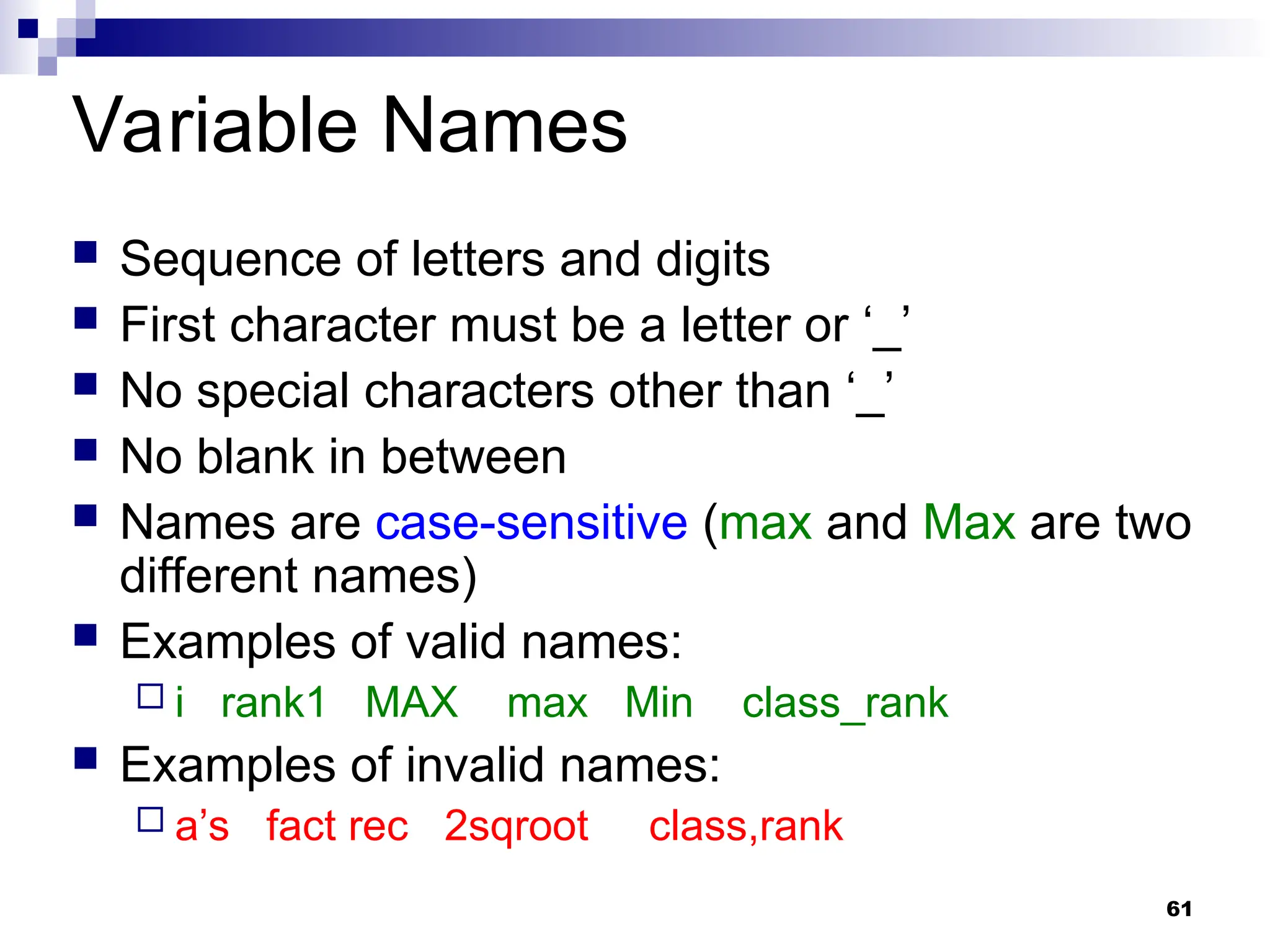 61
Variable Names
 Sequence of letters and digits
 First character must be a letter or ‘_’
 No special characters other than ‘_’
 No blank in between
 Names are case-sensitive (max and Max are two
different names)
 Examples of valid names:
 i rank1 MAX max Min class_rank
 Examples of invalid names:
 a’s fact rec 2sqroot class,rank
 
