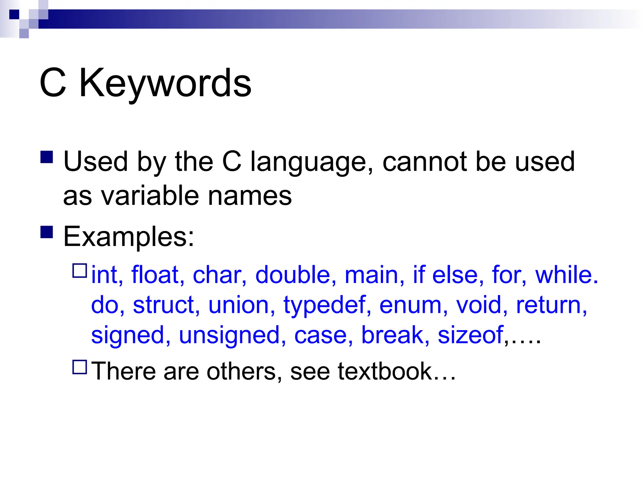 C Keywords
 Used by the C language, cannot be used
as variable names
 Examples:
int, float, char, double, main, if else, for, while.
do, struct, union, typedef, enum, void, return,
signed, unsigned, case, break, sizeof,….
There are others, see textbook…
 