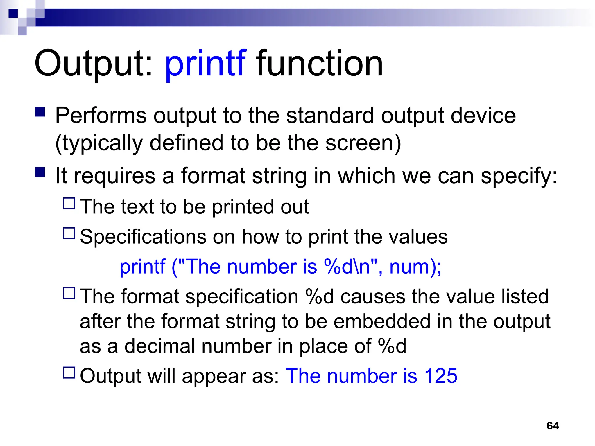 64
Output: printf function
 Performs output to the standard output device
(typically defined to be the screen)
 It requires a format string in which we can specify:
 The text to be printed out
 Specifications on how to print the values
printf ("The number is %dn", num);
 The format specification %d causes the value listed
after the format string to be embedded in the output
as a decimal number in place of %d
 Output will appear as: The number is 125
 