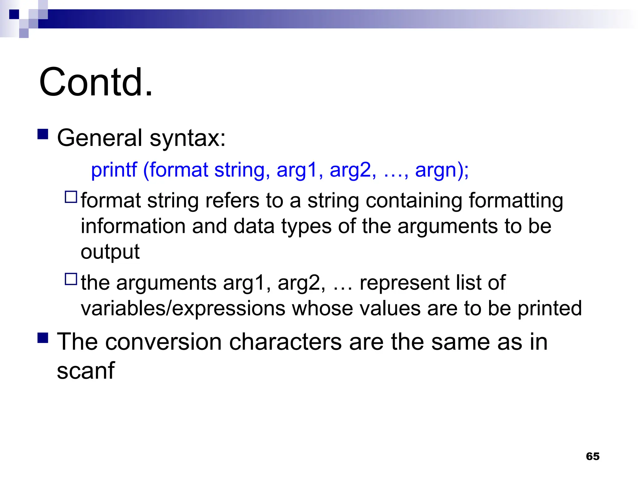65
Contd.
 General syntax:
printf (format string, arg1, arg2, …, argn);
format string refers to a string containing formatting
information and data types of the arguments to be
output
the arguments arg1, arg2, … represent list of
variables/expressions whose values are to be printed
 The conversion characters are the same as in
scanf
 