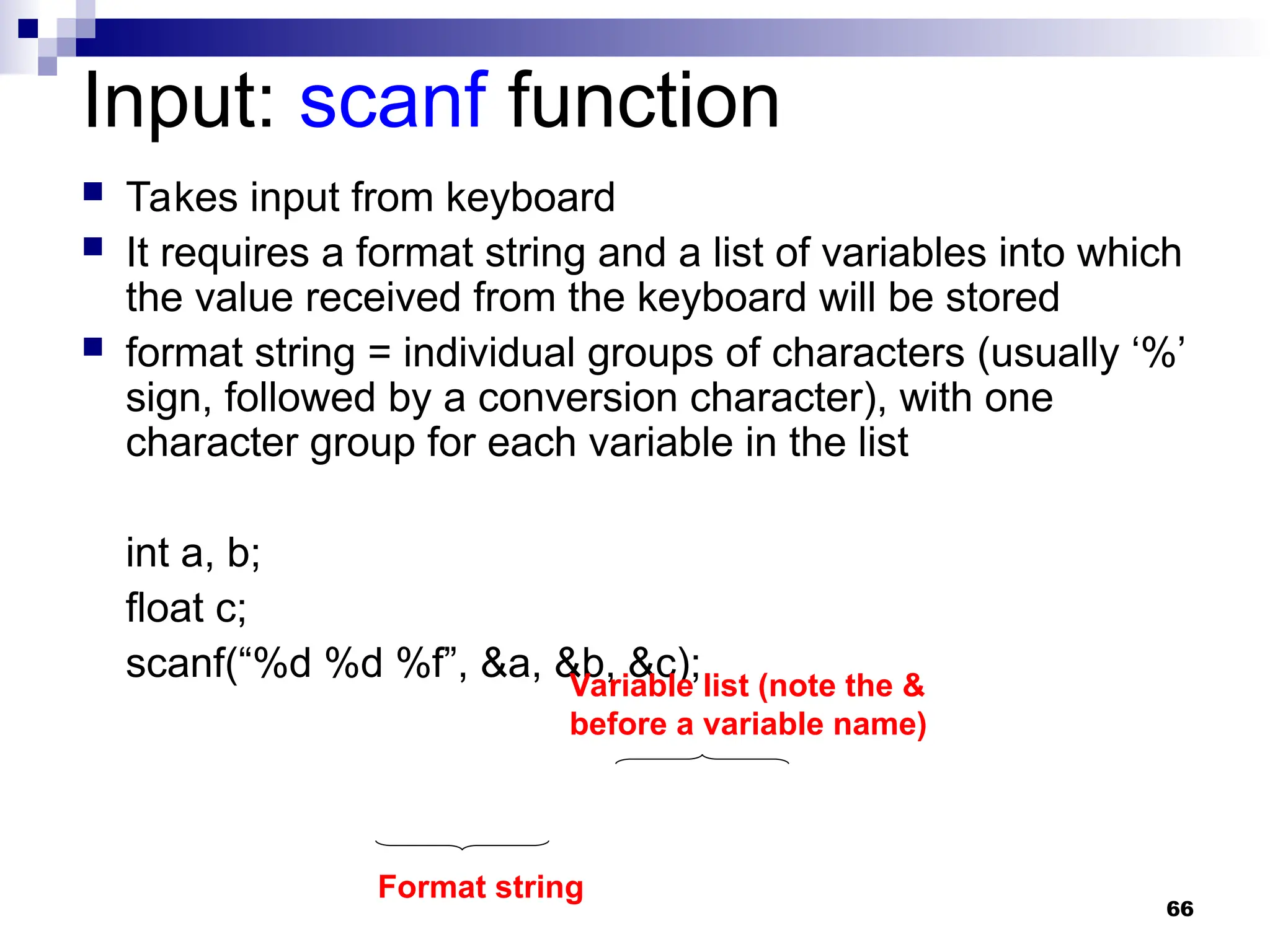 66
Input: scanf function
 Takes input from keyboard
 It requires a format string and a list of variables into which
the value received from the keyboard will be stored
 format string = individual groups of characters (usually ‘%’
sign, followed by a conversion character), with one
character group for each variable in the list
int a, b;
float c;
scanf(“%d %d %f”, &a, &b, &c);
Format string
Variable list (note the &
before a variable name)
 