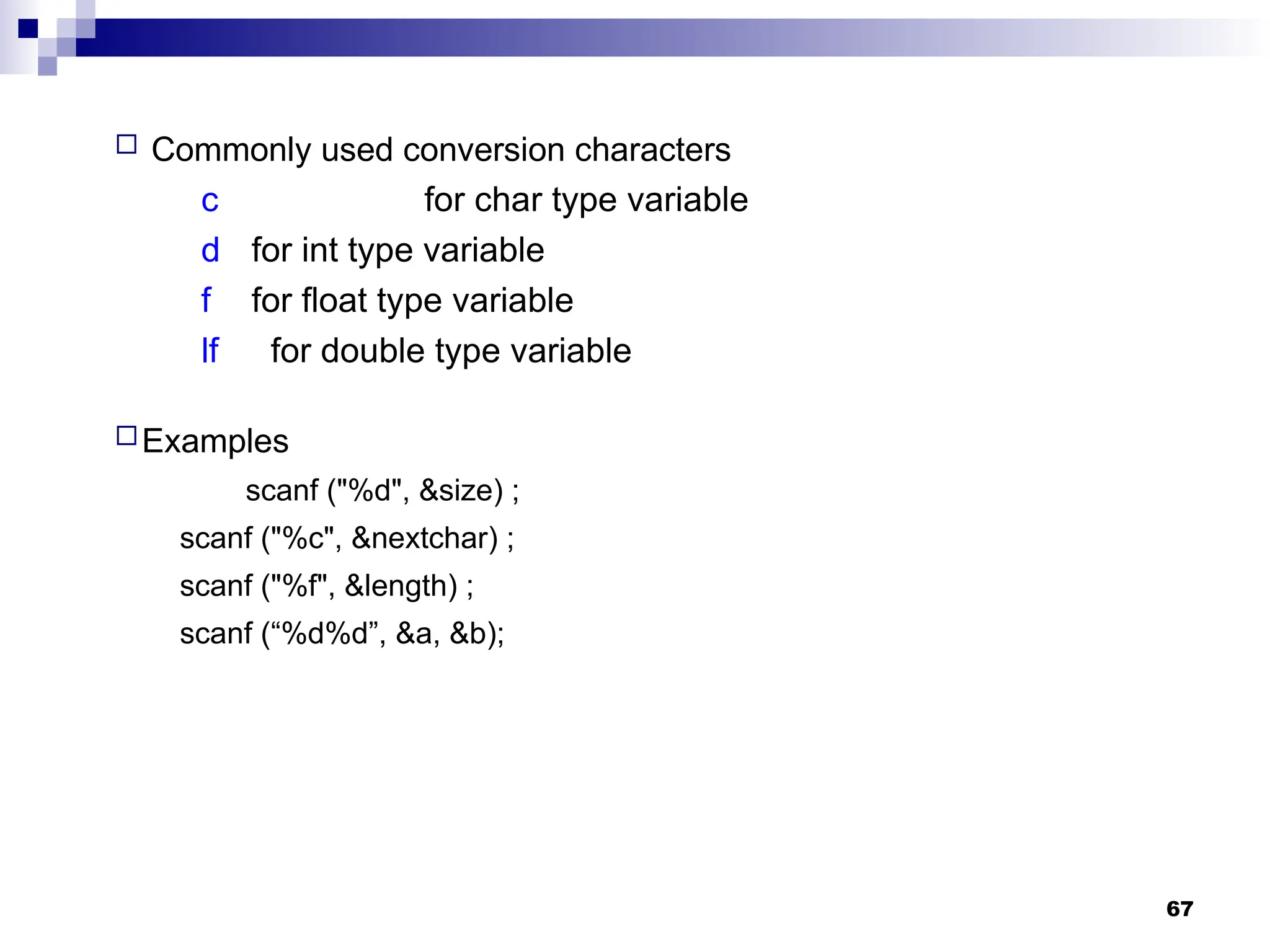 67
 Commonly used conversion characters
c for char type variable
d for int type variable
f for float type variable
lf for double type variable
Examples
scanf ("%d", &size) ;
scanf ("%c", &nextchar) ;
scanf ("%f", &length) ;
scanf (“%d%d”, &a, &b);
 