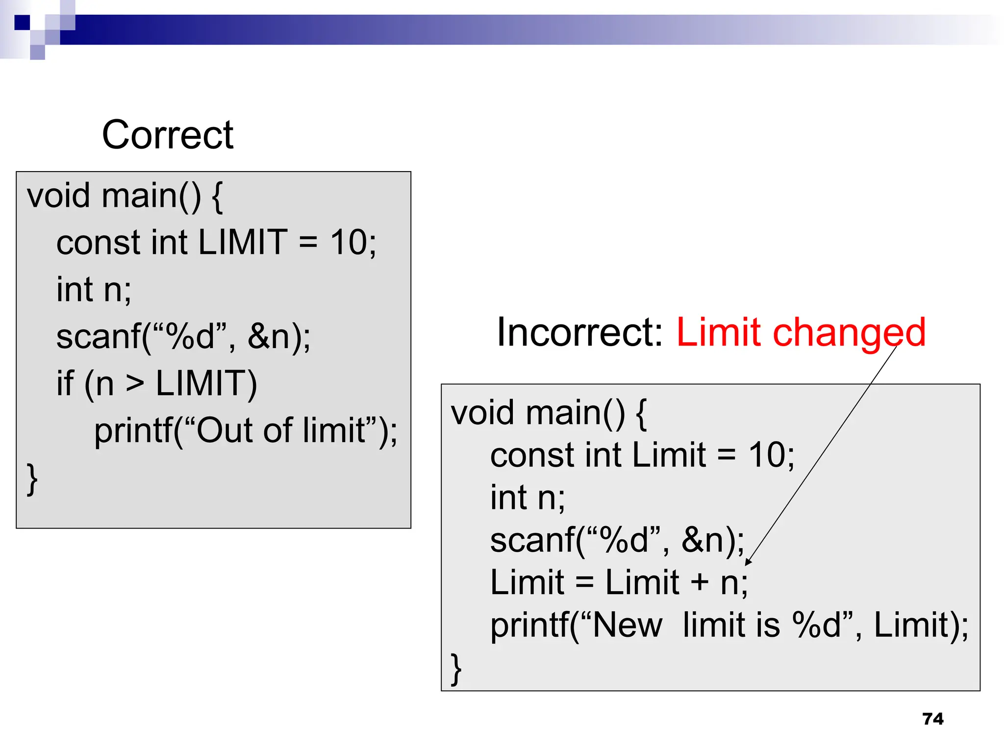 74
void main() {
const int LIMIT = 10;
int n;
scanf(“%d”, &n);
if (n > LIMIT)
printf(“Out of limit”);
}
void main() {
const int Limit = 10;
int n;
scanf(“%d”, &n);
Limit = Limit + n;
printf(“New limit is %d”, Limit);
}
Correct
Incorrect: Limit changed
 