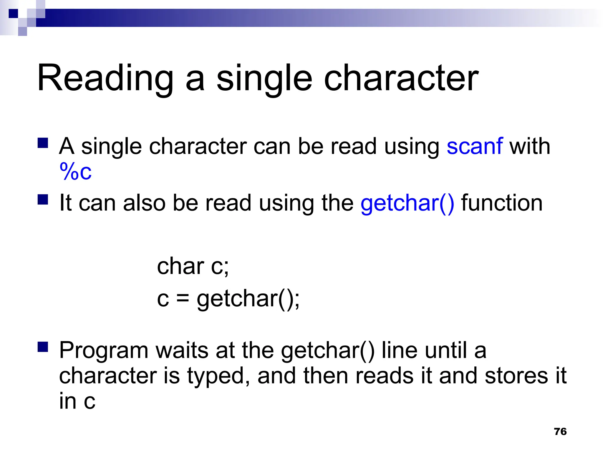 76
Reading a single character
 A single character can be read using scanf with
%c
 It can also be read using the getchar() function
char c;
c = getchar();
 Program waits at the getchar() line until a
character is typed, and then reads it and stores it
in c
 