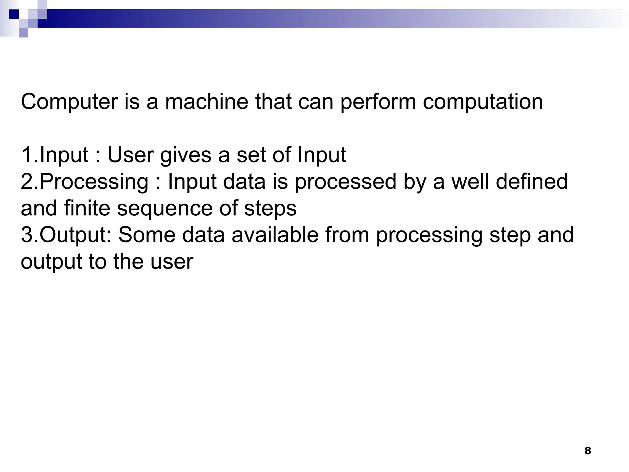 8
Computer is a machine that can perform computation
1.Input : User gives a set of Input
2.Processing : Input data is processed by a well defined
and finite sequence of steps
3.Output: Some data available from processing step and
output to the user
 