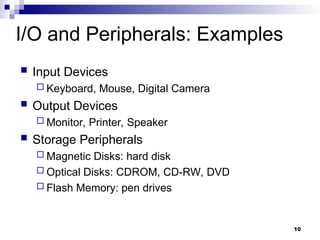 10
I/O and Peripherals: Examples
 Input Devices
 Keyboard, Mouse, Digital Camera
 Output Devices
 Monitor, Printer, Speaker
 Storage Peripherals
 Magnetic Disks: hard disk
 Optical Disks: CDROM, CD-RW, DVD
 Flash Memory: pen drives
 