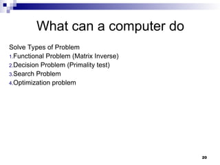 20
What can a computer do
Solve Types of Problem
1.Functional Problem (Matrix Inverse)
2.Decision Problem (Primality test)
3.Search Problem
4.Optimization problem
 