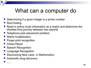 21
What can a computer do
 Determining if a given integer is a prime number
 Root finding
 Read in airline route information as a matrix and determine the
shortest time journey between two airports
 Telephone pole placement problem
 Matrix multiplication
 Finger-print recognition
 Chess Player
 Speech Recognition
 Language Recognition
 Discovering New Laws in Mathematics
 Automatic drug discovery
 …..
 