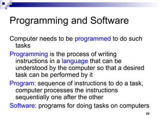 22
Programming and Software
Computer needs to be programmed to do such
tasks
Programming is the process of writing
instructions in a language that can be
understood by the computer so that a desired
task can be performed by it
Program: sequence of instructions to do a task,
computer processes the instructions
sequentially one after the other
Software: programs for doing tasks on computers
 