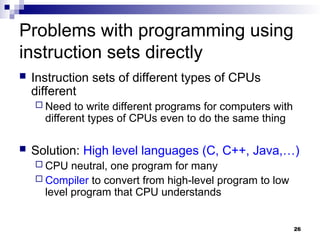 26
Problems with programming using
instruction sets directly
 Instruction sets of different types of CPUs
different
 Need to write different programs for computers with
different types of CPUs even to do the same thing
 Solution: High level languages (C, C++, Java,…)
 CPU neutral, one program for many
 Compiler to convert from high-level program to low
level program that CPU understands
 