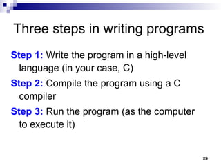 29
Three steps in writing programs
Step 1: Write the program in a high-level
language (in your case, C)
Step 2: Compile the program using a C
compiler
Step 3: Run the program (as the computer
to execute it)
 