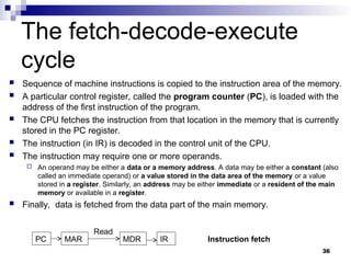 The fetch-decode-execute
cycle
 Sequence of machine instructions is copied to the instruction area of the memory.
 A particular control register, called the program counter (PC), is loaded with the
address of the first instruction of the program.
 The CPU fetches the instruction from that location in the memory that is currently
stored in the PC register.
 The instruction (in IR) is decoded in the control unit of the CPU.
 The instruction may require one or more operands.
 An operand may be either a data or a memory address. A data may be either a constant (also
called an immediate operand) or a value stored in the data area of the memory or a value
stored in a register. Similarly, an address may be either immediate or a resident of the main
memory or available in a register.
 Finally, data is fetched from the data part of the main memory.
36
PC MAR IR
MDR
Read
Instruction fetch
 