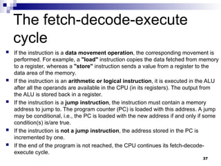  If the instruction is a data movement operation, the corresponding movement is
performed. For example, a "load" instruction copies the data fetched from memory
to a register, whereas a "store" instruction sends a value from a register to the
data area of the memory.
 If the instruction is an arithmetic or logical instruction, it is executed in the ALU
after all the operands are available in the CPU (in its registers). The output from
the ALU is stored back in a register.
 If the instruction is a jump instruction, the instruction must contain a memory
address to jump to. The program counter (PC) is loaded with this address. A jump
may be conditional, i.e., the PC is loaded with the new address if and only if some
condition(s) is/are true.
 If the instruction is not a jump instruction, the address stored in the PC is
incremented by one.
 If the end of the program is not reached, the CPU continues its fetch-decode-
execute cycle.
37
The fetch-decode-execute
cycle
 