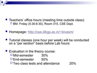  Teachers’ office hours (meeting time outside class):
 BM: Friday (5:30-6:30), Room 315, CSE Dept.
 Homepage: http://cse.iitkgp.ac.in/~bivasm/
 Tutorial classes (one hour per week) will be conducted
on a “per section” basis before Lab hours
 Evaluation in the theory course:
 Mid-semester 30%
 End-semester 50%
 Two class tests and attendance 20%
 