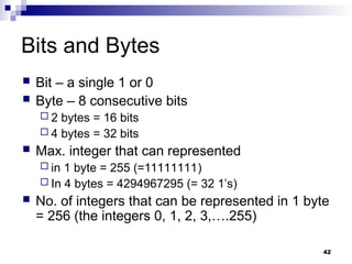 42
Bits and Bytes
 Bit – a single 1 or 0
 Byte – 8 consecutive bits
 2 bytes = 16 bits
 4 bytes = 32 bits
 Max. integer that can represented
 in 1 byte = 255 (=11111111)
 In 4 bytes = 4294967295 (= 32 1’s)
 No. of integers that can be represented in 1 byte
= 256 (the integers 0, 1, 2, 3,….255)
 