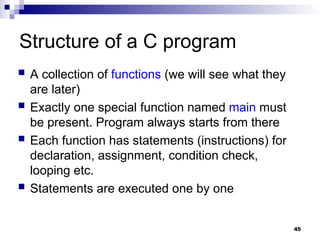 45
Structure of a C program
 A collection of functions (we will see what they
are later)
 Exactly one special function named main must
be present. Program always starts from there
 Each function has statements (instructions) for
declaration, assignment, condition check,
looping etc.
 Statements are executed one by one
 