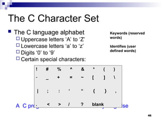 46
The C Character Set
 The C language alphabet
 Uppercase letters ‘A’ to ‘Z’
 Lowercase letters ‘a’ to ‘z’
 Digits ‘0’ to ‘9’
 Certain special characters:
A C program should not contain anything else
! # % ^ & * ( )
- _ + = ~ [ ] 
| ; : ‘ “ { } ,
. < > / ? blank
Keywords (reserved
words)
Identifies (user
defined words)
 