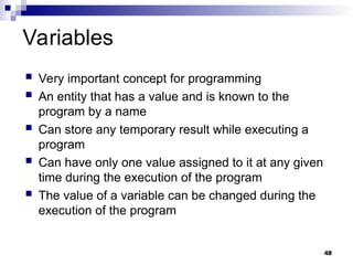 48
Variables
 Very important concept for programming
 An entity that has a value and is known to the
program by a name
 Can store any temporary result while executing a
program
 Can have only one value assigned to it at any given
time during the execution of the program
 The value of a variable can be changed during the
execution of the program
 