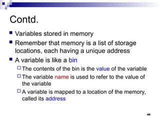 49
Contd.
 Variables stored in memory
 Remember that memory is a list of storage
locations, each having a unique address
 A variable is like a bin
 The contents of the bin is the value of the variable
 The variable name is used to refer to the value of
the variable
 A variable is mapped to a location of the memory,
called its address
 