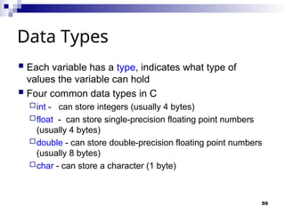 59
Data Types
 Each variable has a type, indicates what type of
values the variable can hold
 Four common data types in C
int - can store integers (usually 4 bytes)
float - can store single-precision floating point numbers
(usually 4 bytes)
double - can store double-precision floating point numbers
(usually 8 bytes)
char - can store a character (1 byte)
 