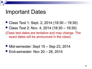 6
Important Dates
 Class Test 1: Sept. 2, 2014 (18:30 – 19:30)
 Class Test 2: Nov. 4, 2014 (18:30 – 19:30)
(Class test dates are tentative and may change. The
exact dates will be announced in the class)
 Mid-semester: Sept 15 – Sep 23, 2014
 End-semester: Nov 20 – 28, 2014
 