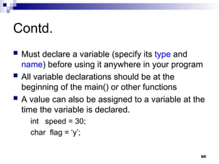 60
Contd.
 Must declare a variable (specify its type and
name) before using it anywhere in your program
 All variable declarations should be at the
beginning of the main() or other functions
 A value can also be assigned to a variable at the
time the variable is declared.
int speed = 30;
char flag = ‘y’;
 
