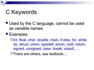 C Keywords
 Used by the C language, cannot be used
as variable names
 Examples:
int, float, char, double, main, if else, for, while.
do, struct, union, typedef, enum, void, return,
signed, unsigned, case, break, sizeof,….
There are others, see textbook…
 