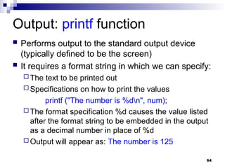 64
Output: printf function
 Performs output to the standard output device
(typically defined to be the screen)
 It requires a format string in which we can specify:
 The text to be printed out
 Specifications on how to print the values
printf ("The number is %dn", num);
 The format specification %d causes the value listed
after the format string to be embedded in the output
as a decimal number in place of %d
 Output will appear as: The number is 125
 