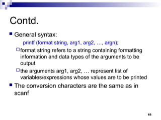 65
Contd.
 General syntax:
printf (format string, arg1, arg2, …, argn);
format string refers to a string containing formatting
information and data types of the arguments to be
output
the arguments arg1, arg2, … represent list of
variables/expressions whose values are to be printed
 The conversion characters are the same as in
scanf
 