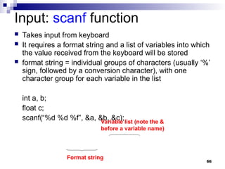 66
Input: scanf function
 Takes input from keyboard
 It requires a format string and a list of variables into which
the value received from the keyboard will be stored
 format string = individual groups of characters (usually ‘%’
sign, followed by a conversion character), with one
character group for each variable in the list
int a, b;
float c;
scanf(“%d %d %f”, &a, &b, &c);
Format string
Variable list (note the &
before a variable name)
 